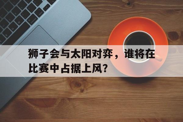 开云下载-狮子会与太阳对弈，谁将在比赛中占据上风？的简单介绍